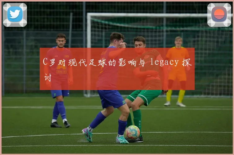 C罗对现代足球的影响与 legacy 探讨